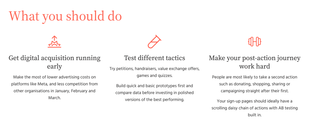 Action Against Hunger continued to run their Gaza-Israel Crisis petition through January - March 2024. It had a donation ask in the post-action daisy chain which saw a 2% conversion rate for cash gifts in this period. This is double our benchmark for this type of action. The urgent and emotive nature of the action, as well as a fully tested and optimised post-action journey both contributed to this success. Insight: You can recruit new supporters at a lower cost The Data Cost per new lead The average cost per new lead was £1.58 Jan-Mar, compared with £1.81 year round What you should do Get digital acquisition running early Make the most of lower advertising costs on platforms like Meta, and less competition from other organisations in January, February and March. Test different tactics Try petitions, handraisers, value exchange offers, games and quizzes. Build quick and basic prototypes first and compare data before investing in polished versions of the best performing. Make your post-action journey work hard People are most likely to take a second action such as donating, shopping, sharing or campaigning straight after their first. Your sign-up pages should ideally have a scrolling daisy chain of actions with AB testing built in.