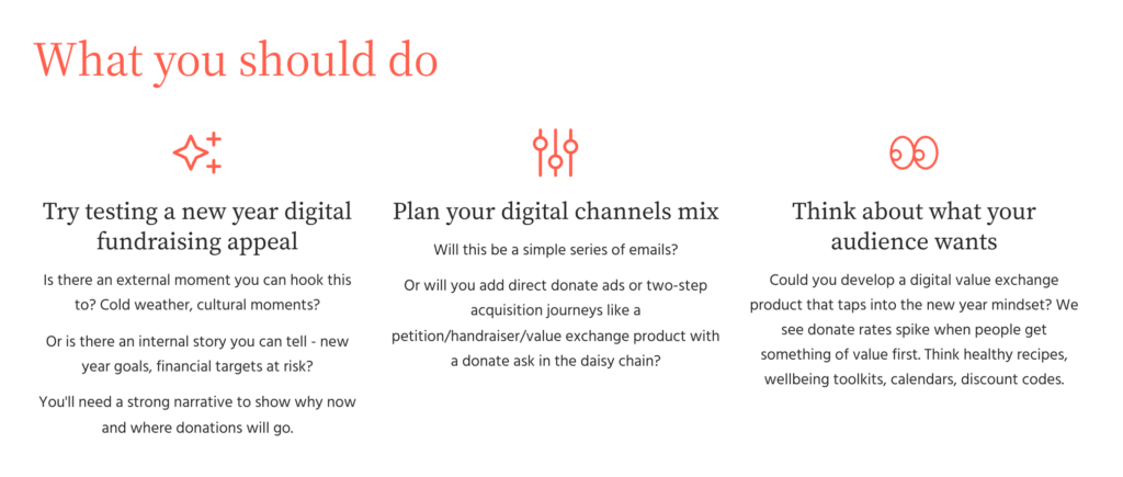 Insight: People still give, but not many people ask. The Data Daisy Chain Donate Rate In post-action daisy chain pages the average donate rate is 0.9% Jan-Mar, compared to 0.75% year round Cash Email Donate Rate The donate rate in Jan-Mar is 0.2%, compared to 0.15% year round Average Email Gift Cash emails have an average gift of £41 Jan-Mar, compared to £32 year round Direct Donate Ads Ads have average ROAS of 307% in Jan-Mar, compared to 276% year round Data is from Forward Action's own benchmarks working with partners across the non-profit sector, 2023-2024. What you should do Try testing a new year digital fundraising appeal Is there an external moment you can hook this to? Cold weather, cultural moments? Or is there an internal story you can tell - new year goals, financial targets at risk? You'll need a strong narrative to show why now and where donations will go. Plan your digital channels mix Will this be a simple series of emails? Or will you add direct donate ads or two-step acquisition journeys like a petition/handraiser/value exchange product with a donate ask in the daisy chain? Think about what your audience wants Could you develop a digital value exchange product that taps into the new year mindset? We see donate rates spike when people get something of value first. Think healthy recipes, wellbeing toolkits, calendars, discount codes.