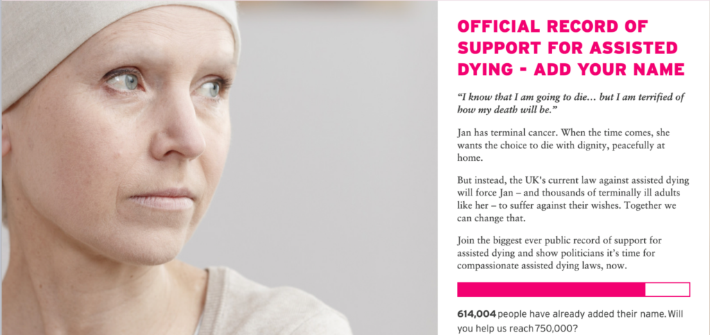 A screenshot of an online campaign from Dignity in Dying. On the left, an image of a woman with her head covered and dressed in neutral tones, looking calmly into the distance. On the right, the copy reads: OFFICIAL RECORD OF SUPPORT FOR ASSISTED DYING - ADD YOUR NAME "I know that I am going to die... but I am terrified of how my death will be." Jan has terminal cancer. When the time comes, she wants the choice to die with dignity, peacefully at home. But instead, the UK's current law against assisted dying will force Jan - and thousands of terminally ill adults like her - to suffer against their wishes. Together we can change that. Join the biggest ever public record of support for assisted dying and show politicians it's time for compassionate assisted dying laws, now. 614,004 people have already added their name. Will you help us reach 750,000?