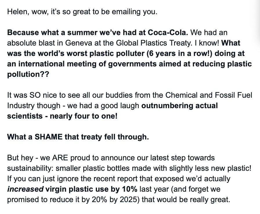 Screenshot of an email saying:

Helen, wow, it’s so great to be emailing you.

Because what a summer we’ve had at Coca-Cola. We had an absolute blast in Geneva at the Global Plastics Treaty. I know! What was the world’s worst plastic polluter (6 years in a row!) doing at an international meeting of governments aimed at reducing plastic pollution??

It was SO nice to see all our buddies from the Chemical and Fossil Fuel Industry though - we had a good laugh outnumbering actual scientists - nearly four to one!

What a SHAME that treaty fell through.

But hey - we ARE proud to announce our latest step towards sustainability: smaller plastic bottles made with slightly less new plastic! If you can just ignore the recent report that exposed we’d actually increased virgin plastic use by 10% last year (and forget we promised to reduce it by 20% by 2025) that would be really great.