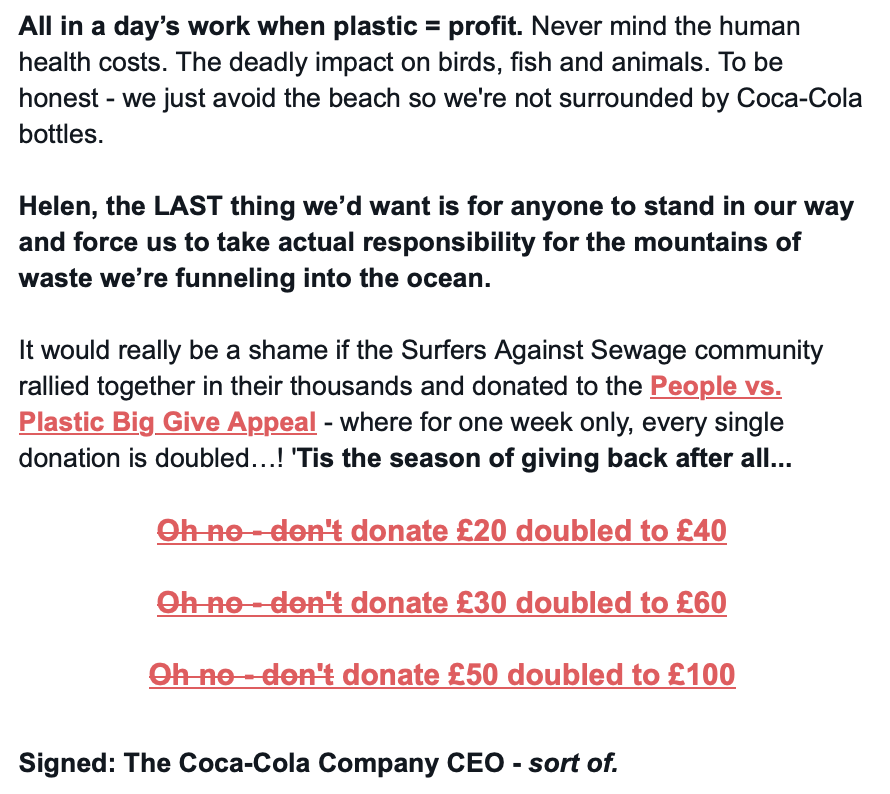Screenshot of the second half of the email saying:

All in a day’s work when plastic = profit. Never mind the human health costs. The deadly impact on birds, fish and animals. To be honest - we just avoid the beach so we’re not surrounded by Coca-Cola bottles.

Helen, the LAST thing we’d want is for anyone to stand in our way and force us to take actual responsibility for the mountains of waste we’re funnelling into the ocean.

It would really be a shame if the Surfers Against Sewage community rallied together in their thousands and donated to the People vs. Plastic Big Give Appeal - where for one week only, every single donation is doubled…! ’Tis the season of giving back after all…

Oh no - don’t donate £20 doubled to £40
Oh no - don’t donate £30 doubled to £60
Oh no - don’t donate £50 doubled to £100

(The 'oh no - don't' parts of the above are crossed out.)

Signed: The Coca-Cola Company CEO - sort of.