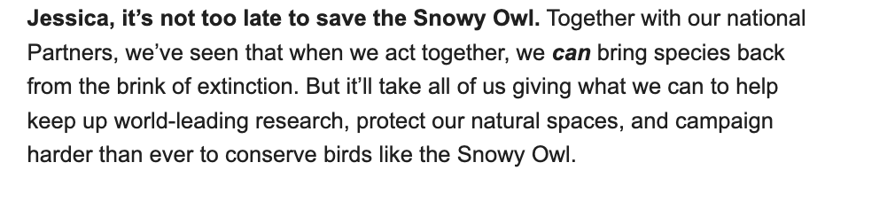 Screenshot of part of an email saying:

Jessica, it’s not too late to save the Snowy Owl. Together with our national partners, we’ve seen that when we act together, we can bring species back from the brink of extinction. But it’ll take all of us giving what we can to help keep up world-leading research, protect our natural spaces, and campaign harder than ever to conserve birds like the Snowy Owl.