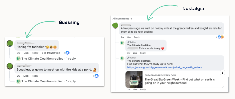 Facebook comments on The Climate Coalition's Great Big Green Week paid social campaign. Some people guessed what their neighbours were doing, such as "fishing for tadpoles" or a scout leader meeting kids at a pond. Others shared nostalgic memories, like buying rock-pooling nets for their grandchildren. The Climate Coalition replied to each comment, including a link to the campaign website.